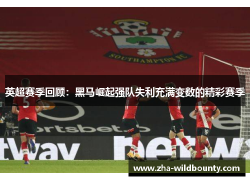 英超赛季回顾：黑马崛起强队失利充满变数的精彩赛季