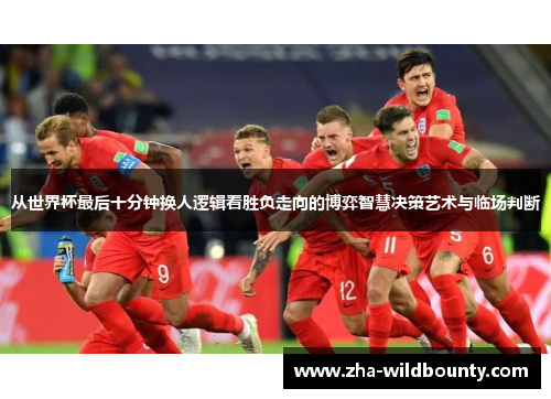 从世界杯最后十分钟换人逻辑看胜负走向的博弈智慧决策艺术与临场判断