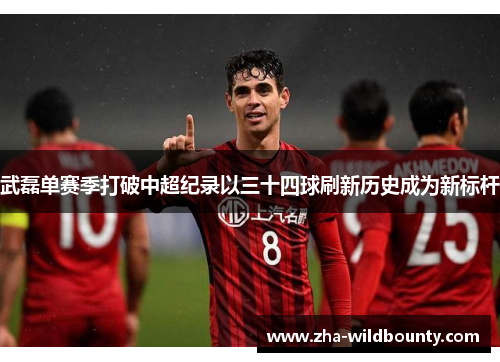 武磊单赛季打破中超纪录以三十四球刷新历史成为新标杆