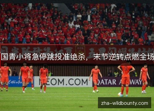 国青小将急停跳投准绝杀，末节逆转点燃全场